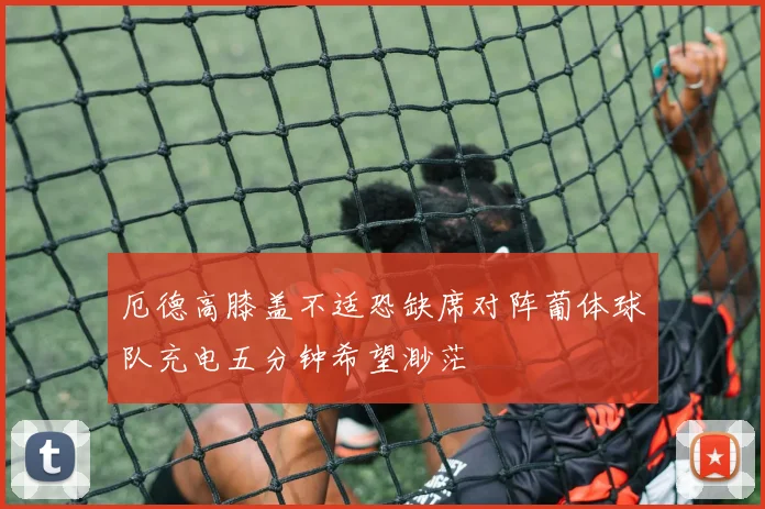 厄德高膝盖不适恐缺席对阵葡体球队充电五分钟希望渺茫