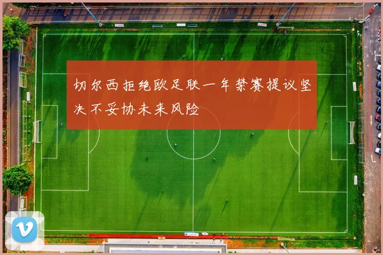 切尔西拒绝欧足联一年禁赛提议坚决不妥协未来风险