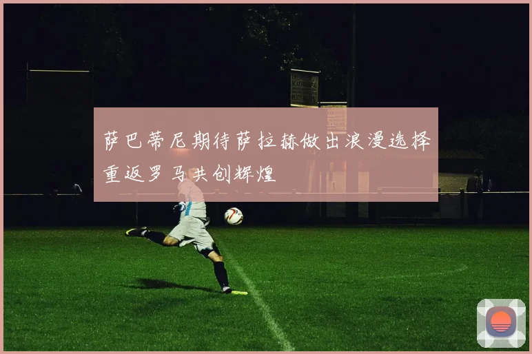 萨巴蒂尼期待萨拉赫做出浪漫选择重返罗马共创辉煌