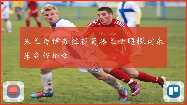 米兰与伊劳拉在英格兰会晤探讨未来合作机会