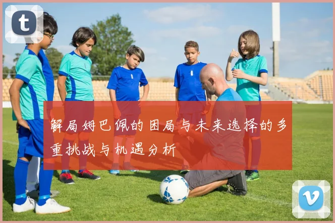 解局姆巴佩的困局与未来选择的多重挑战与机遇分析