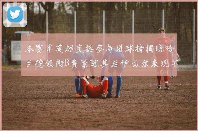 本赛季英超直接参与进球榜揭晓哈兰德领衔B费紧随其后伊戈尔表现不俗
