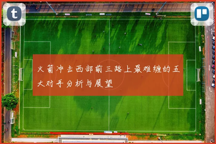 火箭冲击西部前三路上最难缠的五大对手分析与展望