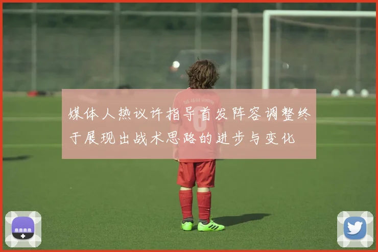 媒体人热议许指导首发阵容调整终于展现出战术思路的进步与变化