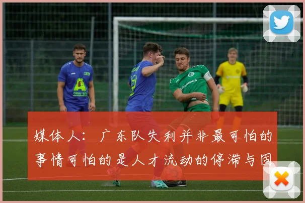 媒体人：广东队失利并非最可怕的事情可怕的是人才流动的停滞与固化
