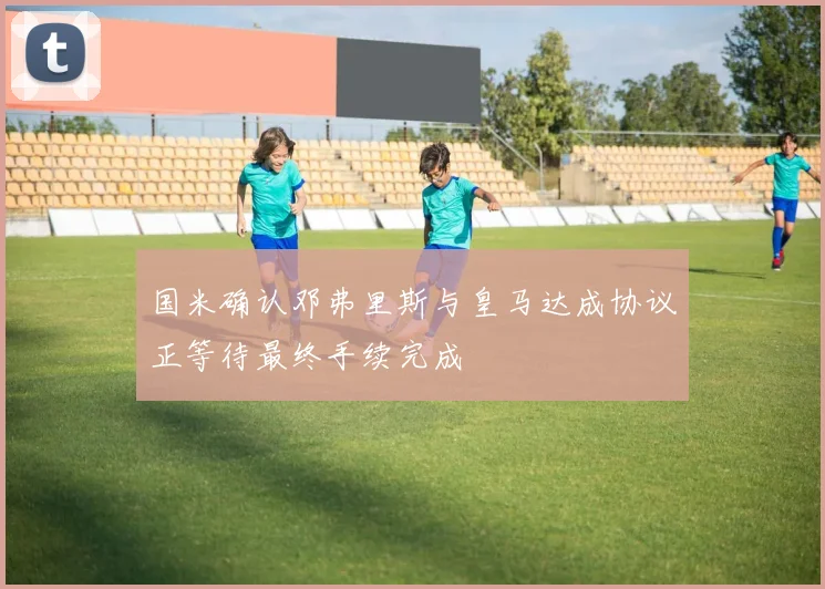 国米确认邓弗里斯与皇马达成协议正等待最终手续完成