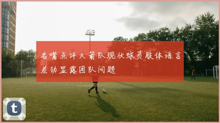 名嘴点评火箭队现状球员肢体语言差劲显露团队问题