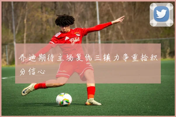 乔迪期待主场复仇三镇力争重拾积分信心
