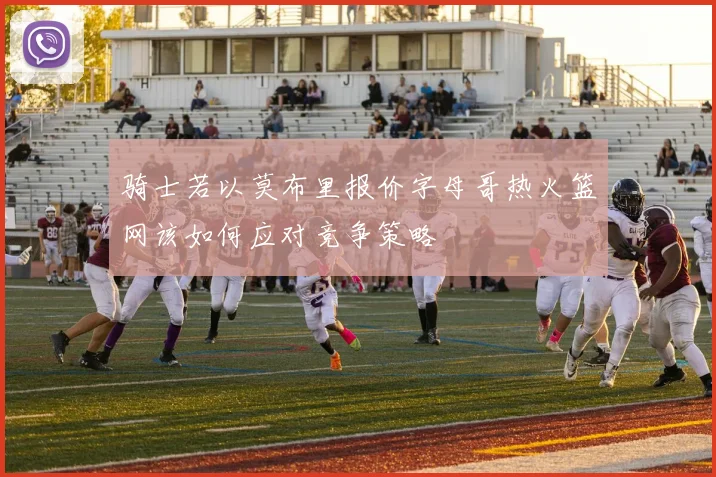 骑士若以莫布里报价字母哥热火篮网该如何应对竞争策略