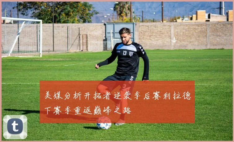 美媒分析开拓者逆袭季后赛利拉德下赛季重返巅峰之路