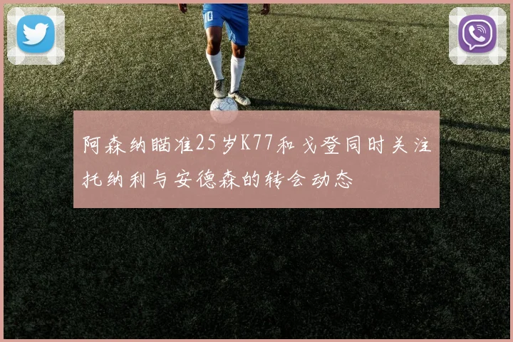 阿森纳瞄准25岁K77和戈登同时关注托纳利与安德森的转会动态