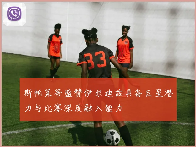 斯帕莱蒂盛赞伊尔迪兹具备巨星潜力与比赛深度融入能力