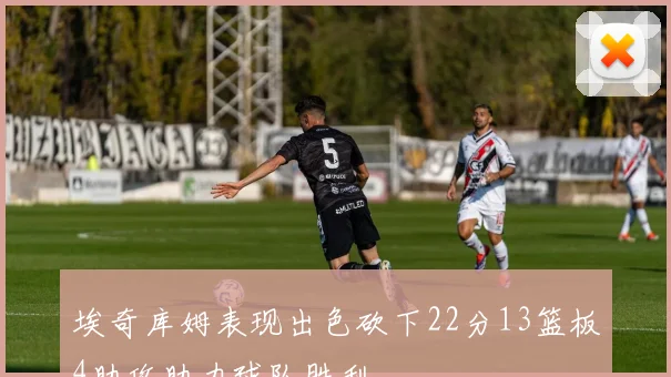 埃奇库姆表现出色砍下22分13篮板4助攻助力球队胜利