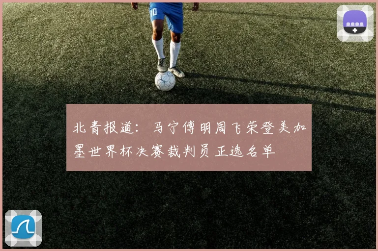 北青报道：马宁傅明周飞荣登美加墨世界杯决赛裁判员正选名单