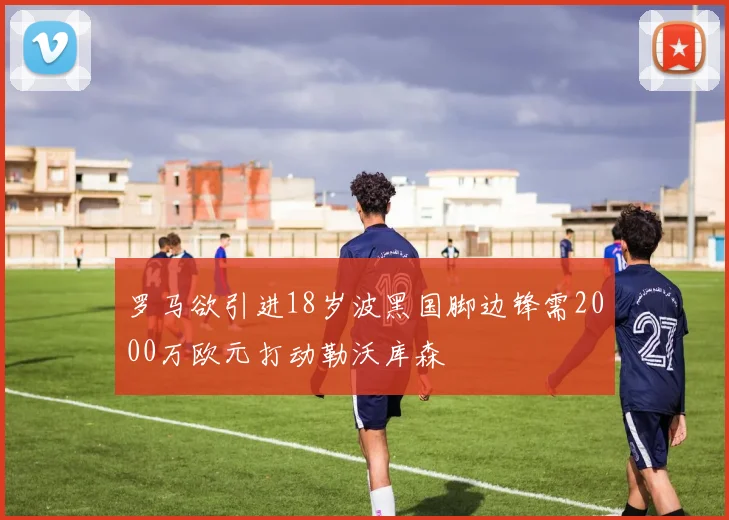 罗马欲引进18岁波黑国脚边锋需2000万欧元打动勒沃库森