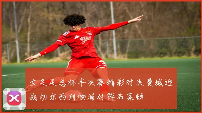 女足足总杯半决赛精彩对决曼城迎战切尔西利物浦对阵布莱顿
