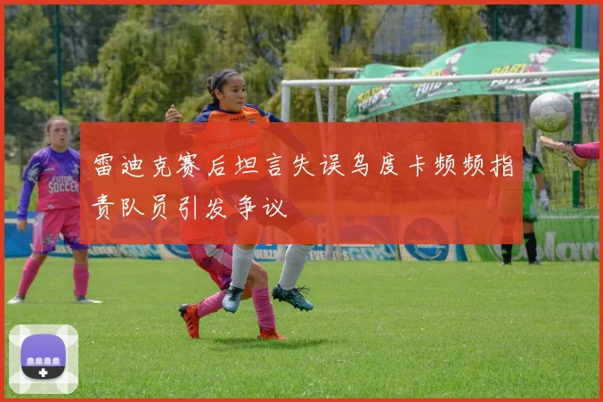 雷迪克赛后坦言失误乌度卡频频指责队员引发争议