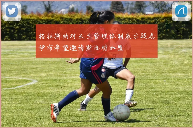 格拉斯纳对米兰管理体制表示疑虑伊布希望邀请斯洛特加盟