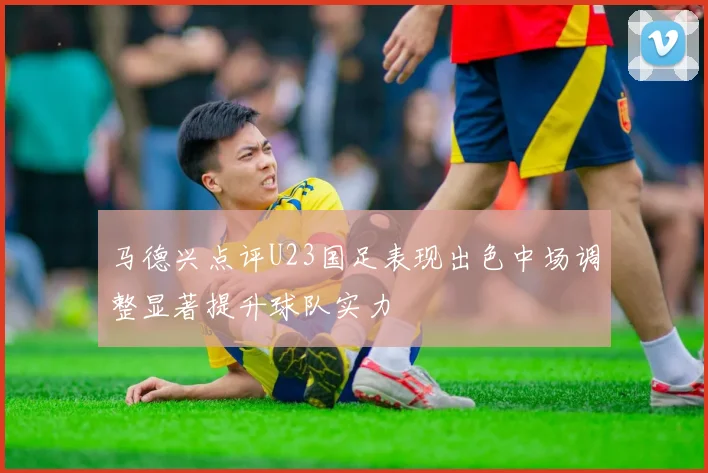 马德兴点评U23国足表现出色中场调整显著提升球队实力