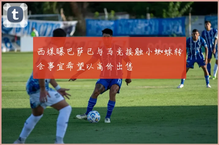 西媒曝巴萨已与马竞接触小蜘蛛转会事宜希望以高价出售