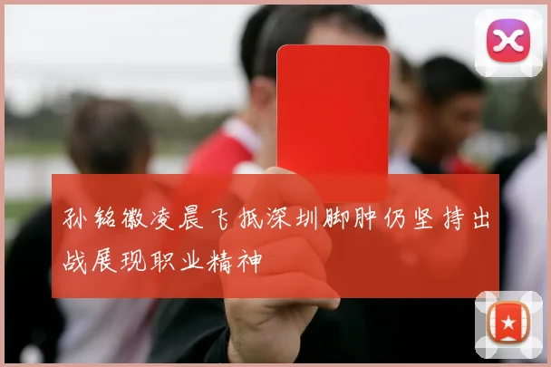孙铭徽凌晨飞抵深圳脚肿仍坚持出战展现职业精神