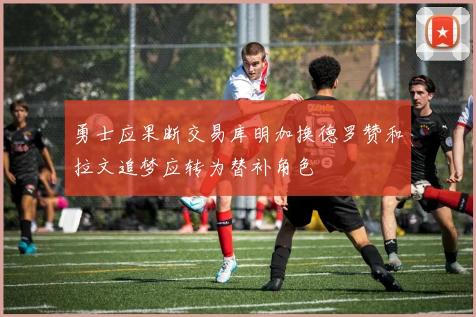 勇士应果断交易库明加换德罗赞和拉文追梦应转为替补角色