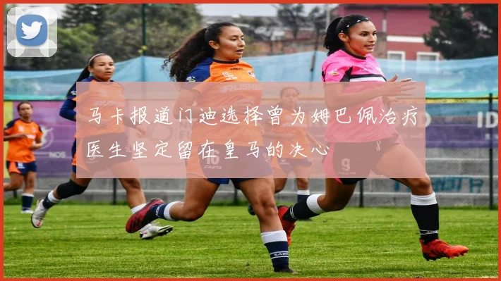 马卡报道门迪选择曾为姆巴佩治疗医生坚定留在皇马的决心