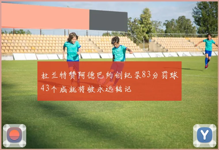 杜兰特赞阿德巴约创纪录83分罚球43个成就将被永远铭记