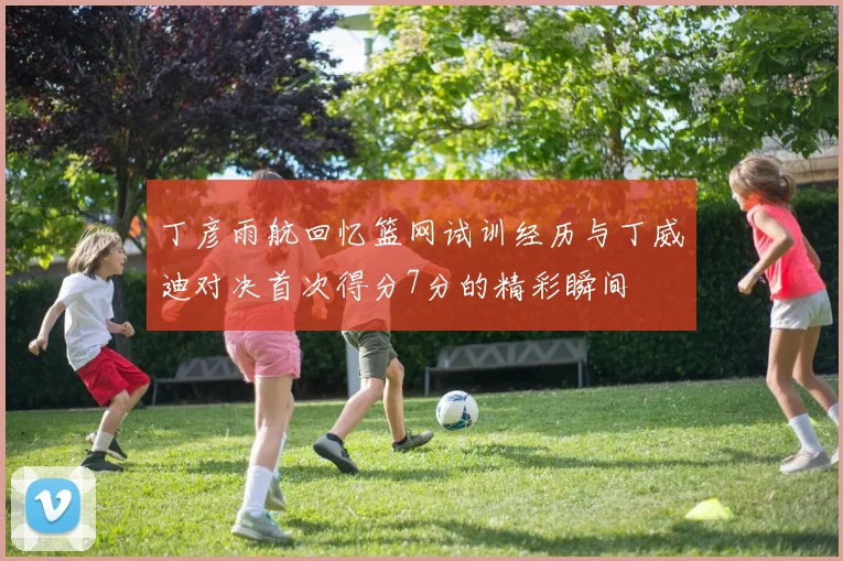 丁彦雨航回忆篮网试训经历与丁威迪对决首次得分7分的精彩瞬间