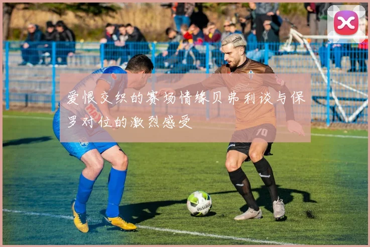 爱恨交织的赛场情缘贝弗利谈与保罗对位的激烈感受