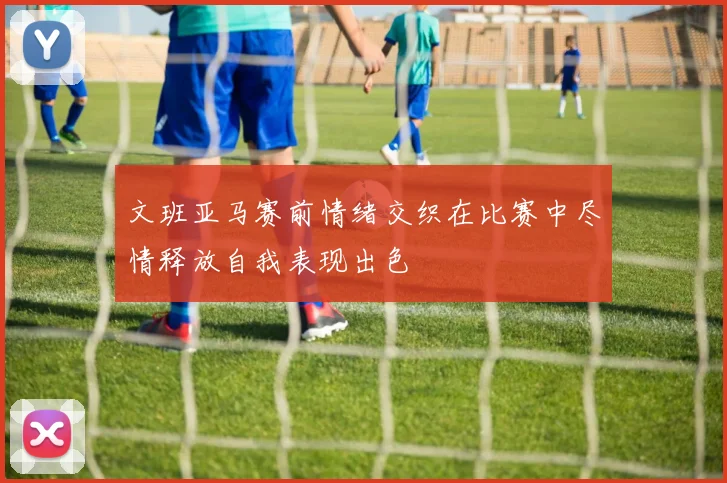 文班亚马赛前情绪交织在比赛中尽情释放自我表现出色